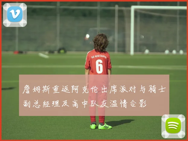 詹姆斯重返阿克伦出席派对与骑士副总经理及高中队友温情合影