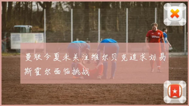 曼联今夏未关注维尔贝克追求刘易斯霍尔面临挑战