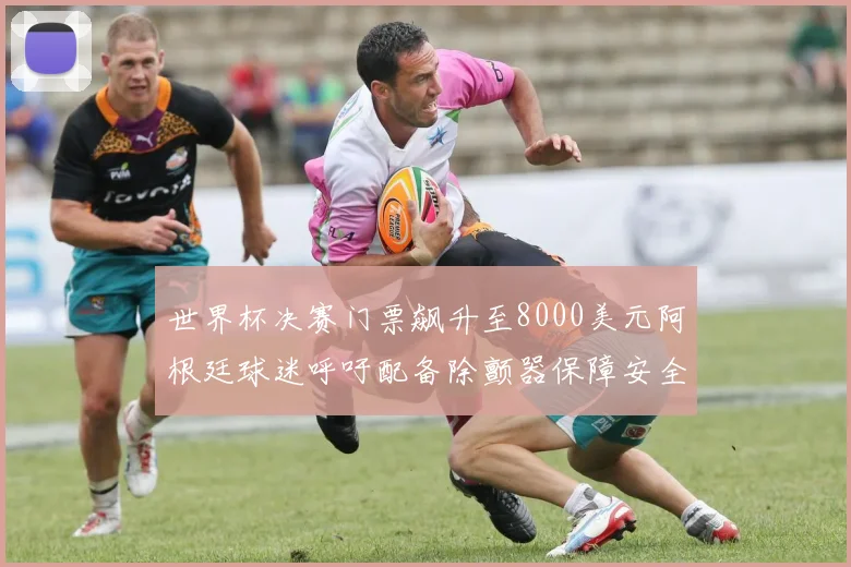 世界杯决赛门票飙升至8000美元阿根廷球迷呼吁配备除颤器保障安全