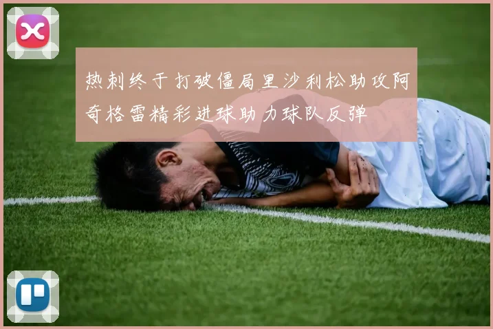 热刺终于打破僵局里沙利松助攻阿奇格雷精彩进球助力球队反弹