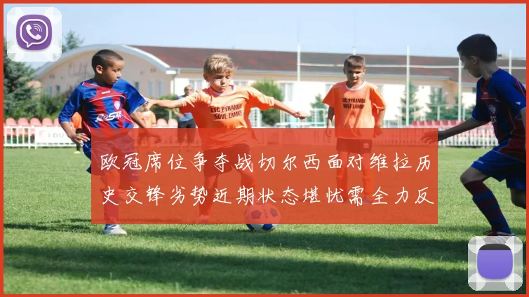 欧冠席位争夺战切尔西面对维拉历史交锋劣势近期状态堪忧需全力反弹