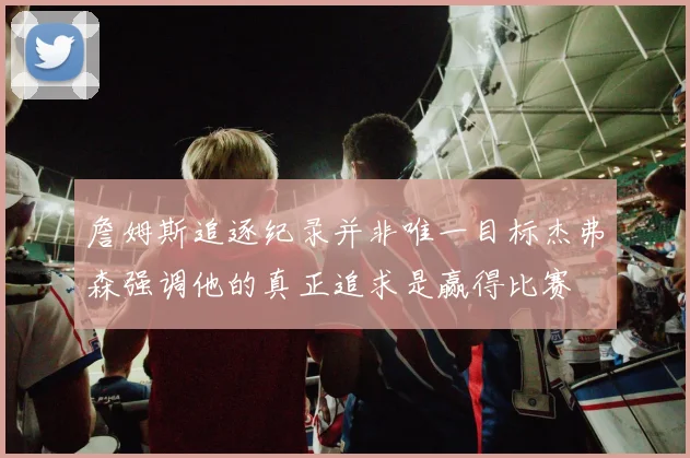 詹姆斯追逐纪录并非唯一目标杰弗森强调他的真正追求是赢得比赛