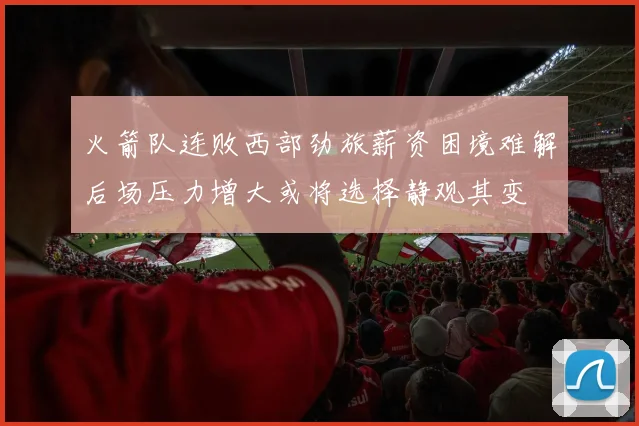 火箭队连败西部劲旅薪资困境难解后场压力增大或将选择静观其变