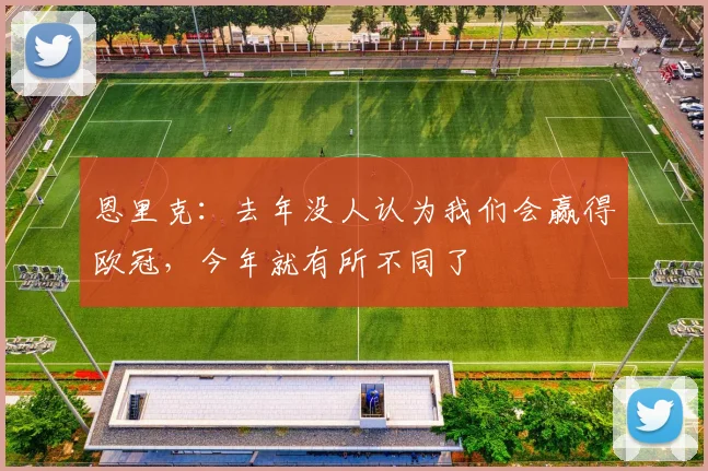 恩里克：去年没人认为我们会赢得欧冠，今年就有所不同了
