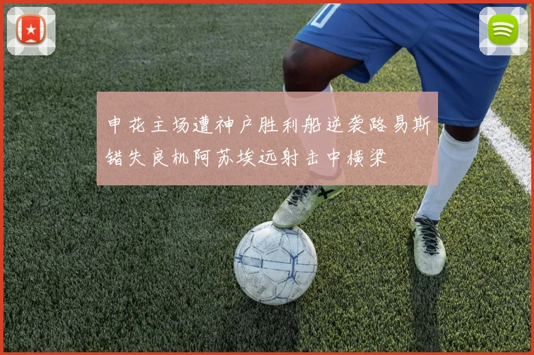 申花主场遭神户胜利船逆袭路易斯错失良机阿苏埃远射击中横梁