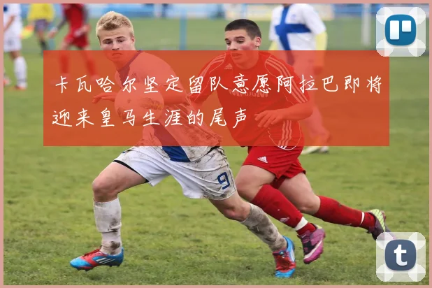卡瓦哈尔坚定留队意愿阿拉巴即将迎来皇马生涯的尾声