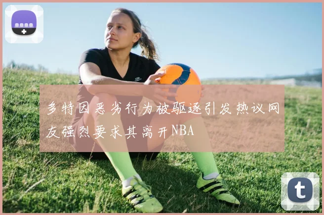 多特因恶劣行为被驱逐引发热议网友强烈要求其离开NBA