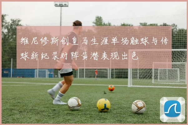 维尼修斯创皇马生涯单场触球与传球新纪录对阵黄潜表现出色