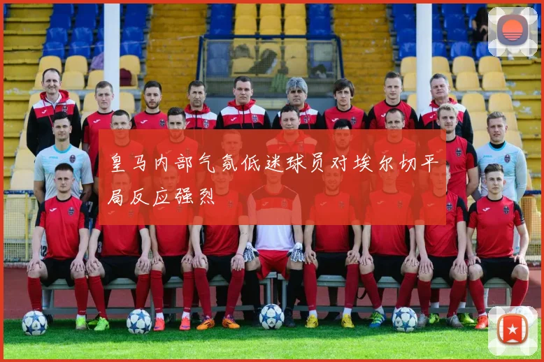 皇马内部气氛低迷球员对埃尔切平局反应强烈