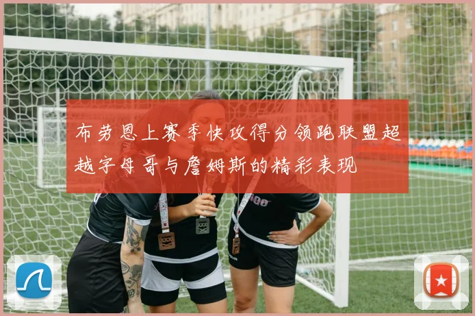 布劳恩上赛季快攻得分领跑联盟超越字母哥与詹姆斯的精彩表现