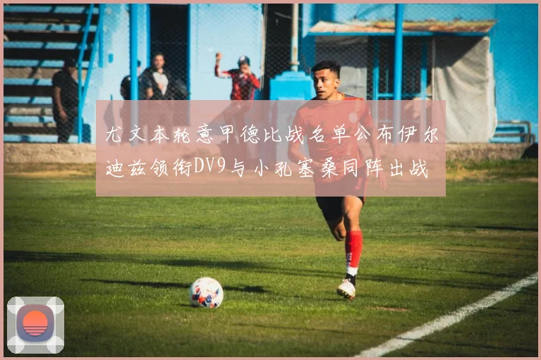 尤文本轮意甲德比战名单公布伊尔迪兹领衔DV9与小孔塞桑同阵出战