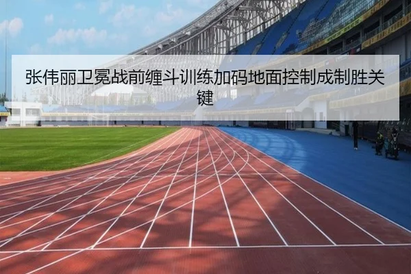 张伟丽卫冕战前缠斗训练加码地面控制成制胜关键